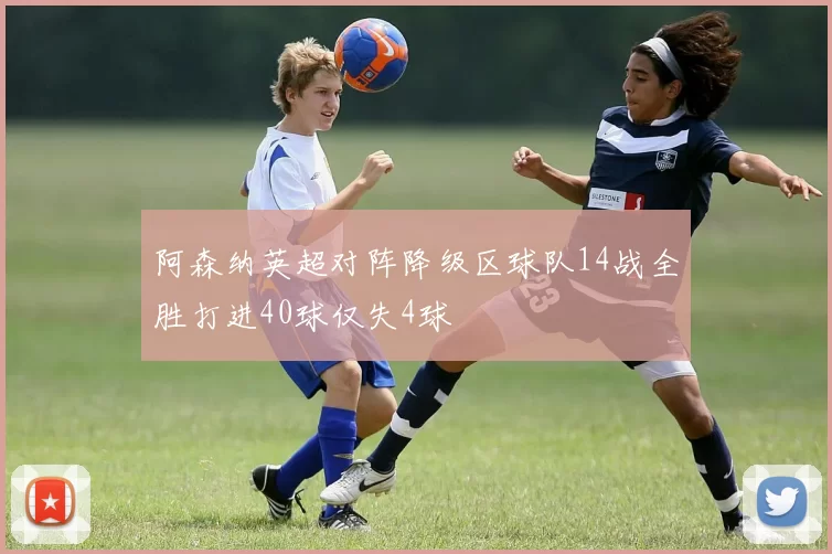 阿森纳英超对阵降级区球队14战全胜打进40球仅失4球