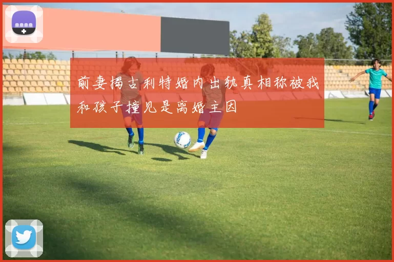 前妻揭古利特婚内出轨真相称被我和孩子撞见是离婚主因