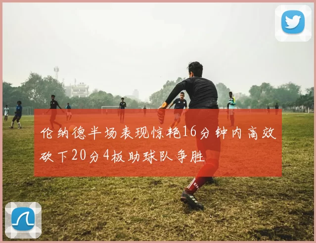 伦纳德半场表现惊艳16分钟内高效砍下20分4板助球队争胜