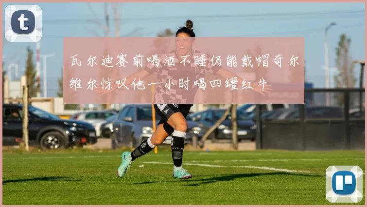 瓦尔迪赛前喝酒不睡仍能戴帽奇尔维尔惊叹他一小时喝四罐红牛