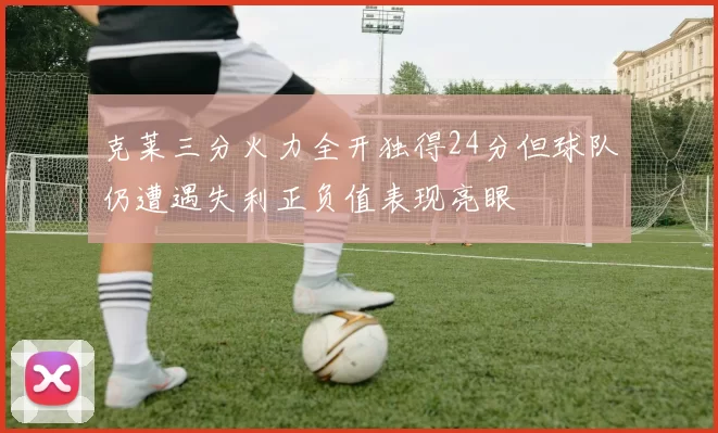克莱三分火力全开独得24分但球队仍遭遇失利正负值表现亮眼