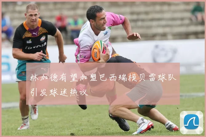 林加德有望加盟巴西瑞模贝雷球队引发球迷热议