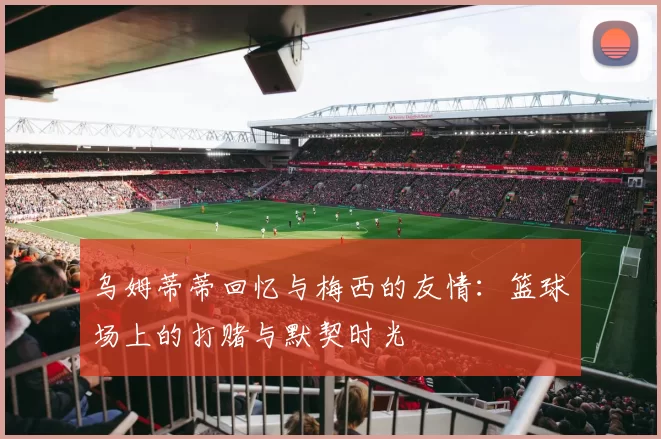 乌姆蒂蒂回忆与梅西的友情：篮球场上的打赌与默契时光