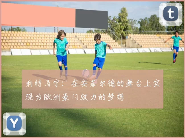 利特马宁：在安菲尔德的舞台上实现为欧洲豪门效力的梦想