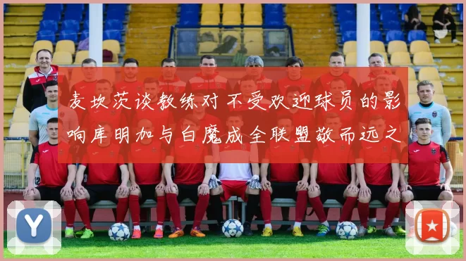 麦坎茨谈教练对不受欢迎球员的影响库明加与白魔成全联盟敬而远之的例证