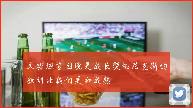 文班坦言困境是成长契机尼克斯的教训让我们更加成熟