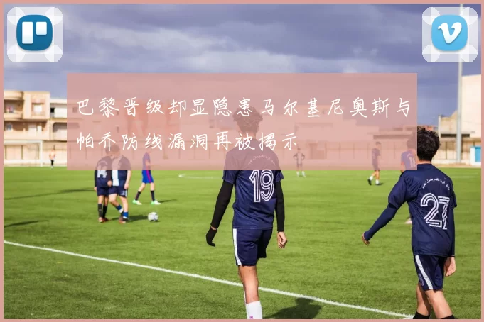 巴黎晋级却显隐患马尔基尼奥斯与帕乔防线漏洞再被揭示