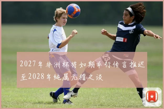 2027年非洲杯将如期举行传言推迟至2028年纯属无稽之谈