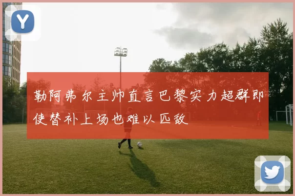 勒阿弗尔主帅直言巴黎实力超群即使替补上场也难以匹敌